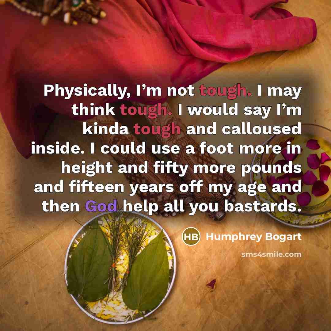 “Physically, I’m not tough. I may think tough. I would say I’m kinda tough and calloused inside. I could use a foot more in height and fifty more pounds and fifteen years off my age and then God help all you bastards.” quote by Humphrey Bogart