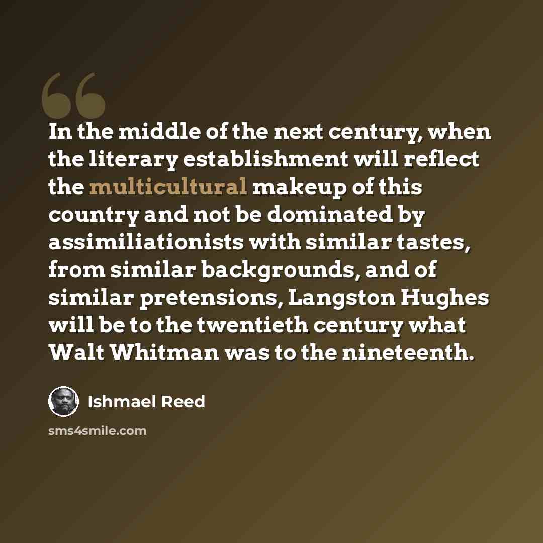 “In the middle of the next century, when the literary establishment will reflect the multicultural makeup of this country and not be dominated by assimiliationists with similar tastes, from similar backgrounds, and of similar pretensions, Langston Hughes will be to the twentieth century what Walt…” quote by Ishmael Reed