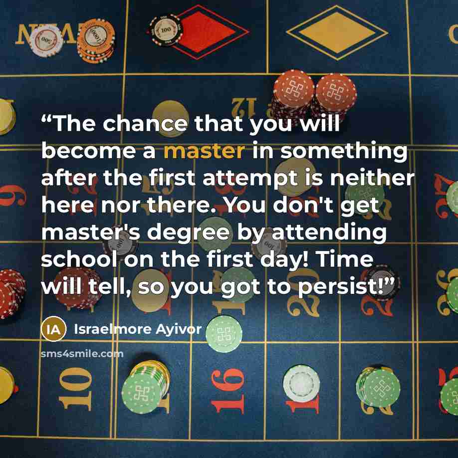 “The chance that you will become a master in something after the first attempt is neither here nor there. You don't get master's degree by attending school on the first day! Time will tell, so you got to persist!” quote by Israelmore Ayivor