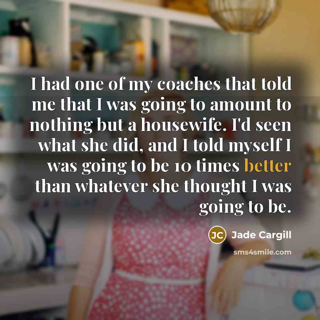 “I had one of my coaches that told me that I was going to amount to nothing but a housewife. I'd seen what she did, and I told myself I was going to be 10 times better than whatever she thought I was going to be.” quote by Jade Cargill