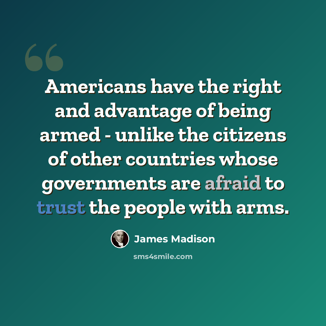 “Americans have the right and advantage of being armed - unlike the citizens of other countries whose governments are afraid to trust the people with arms.” quote by James Madison
