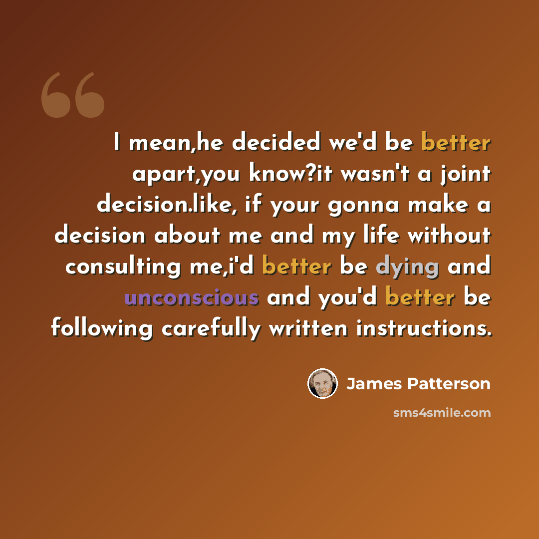 “I mean,he decided we'd be better apart,you know?it wasn't a joint decision.like, if your gonna make a decision about me and my life without consulting me,i'd better be dying and unconscious and you'd better be following carefully written instructions.” quote by James Patterson