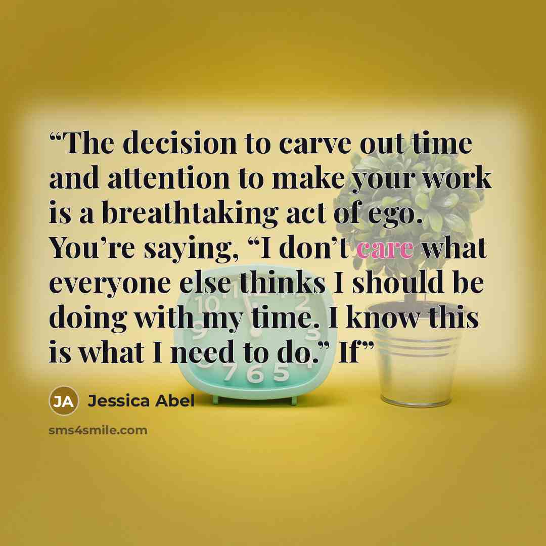 “The decision to carve out time and attention to make your work is a breathtaking act of ego. You’re saying, “I don’t care what everyone else thinks I should be doing with my time. I know this is what I need to do.” If” quote by Jessica Abel