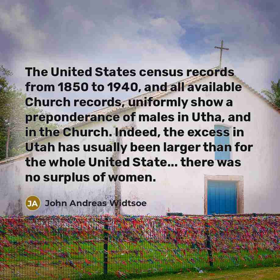 “The United States census records from 1850 to 1940, and all available Church records, uniformly show a preponderance of males in Utha, and in the Church. Indeed, the excess in Utah has usually been larger than for the whole United State... there was no surplus of women.” quote by John Andreas Widtsoe