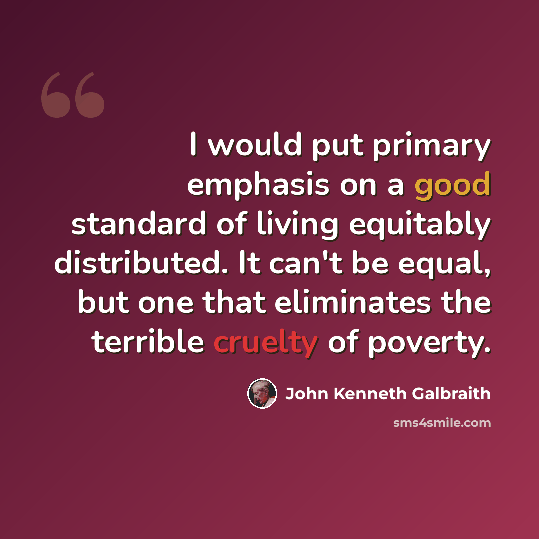 “I would put primary emphasis on a good standard of living equitably distributed. It can't be equal, but one that eliminates the terrible cruelty of poverty.” quote by John Kenneth Galbraith
