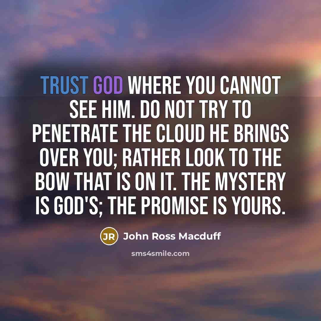 “Trust God where you cannot see Him. Do not try to penetrate the cloud He brings over you; rather look to the bow that is on it. The mystery is God's; the promise is yours.” quote by John Ross Macduff