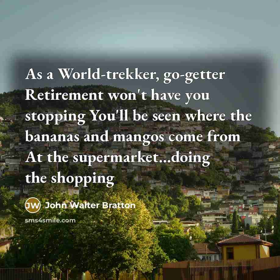 “As a World-trekker, go-getter Retirement won't have you stopping You'll be seen where the bananas and mangos come from At the supermarket…doing the shopping” quote by John Walter Bratton