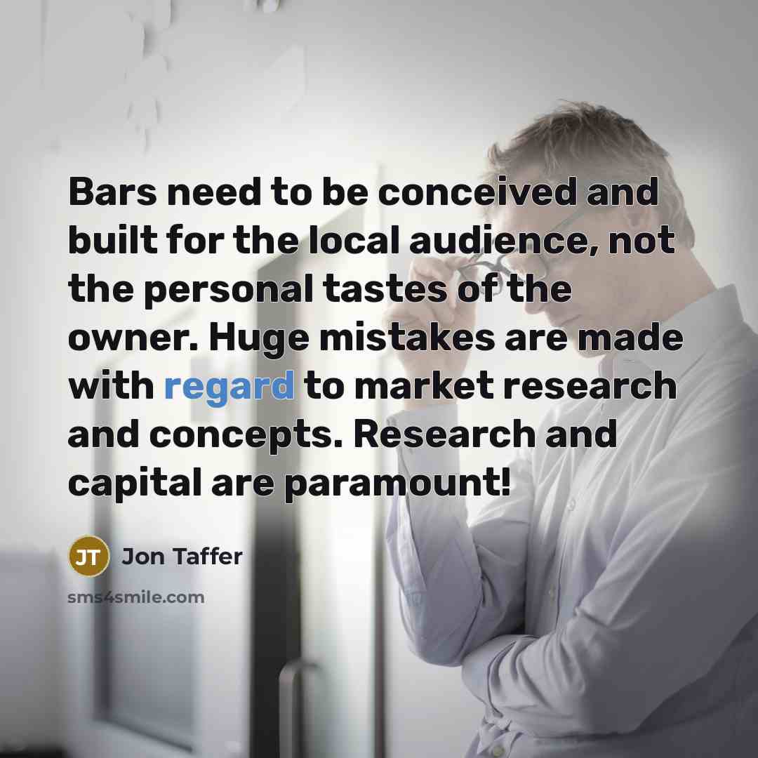 “Bars need to be conceived and built for the local audience, not the personal tastes of the owner. Huge mistakes are made with regard to market research and concepts. Research and capital are paramount!” quote by Jon Taffer