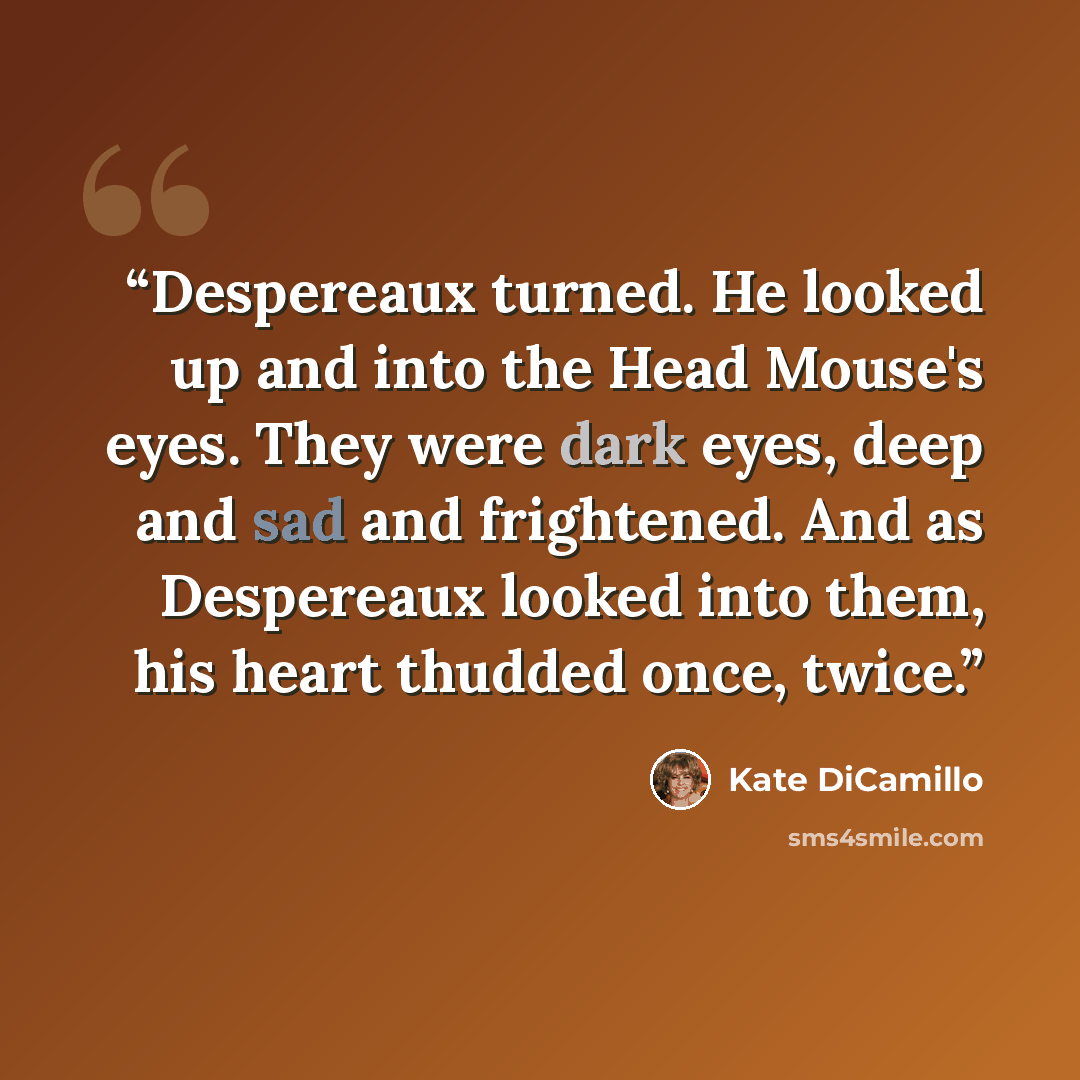 “Despereaux turned. He looked up and into the Head Mouse's eyes. They were dark eyes, deep and sad and frightened. And as Despereaux looked into them, his heart thudded once, twice.” quote by Kate DiCamillo
