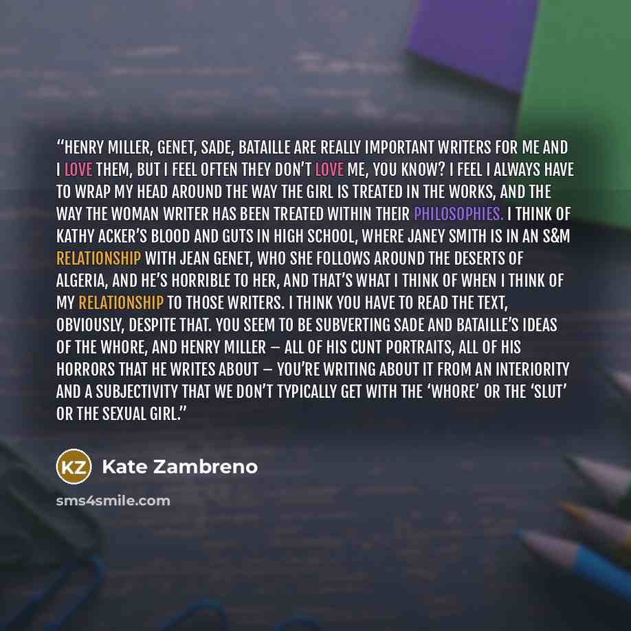 “Henry Miller, Genet, Sade, Bataille are really important writers for me and I love them, but I feel often they don’t love me, you know? I feel I always have to wrap my head around the way the girl is treated in the works, and the way the woman writer has been treated within their philosophies. I…” quote by Kate Zambreno