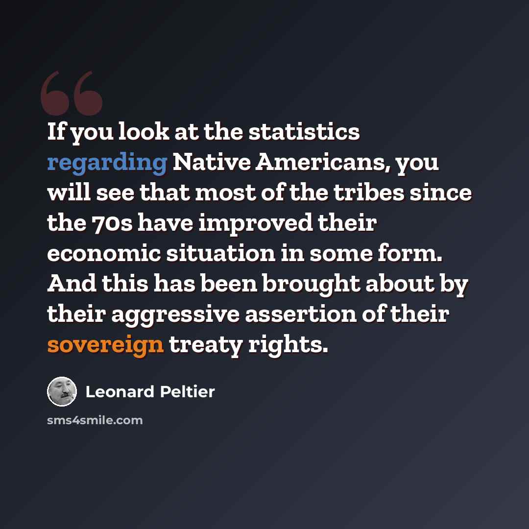 “If you look at the statistics regarding Native Americans, you will see that most of the tribes since the 70s have improved their economic situation in some form. And this has been brought about by their aggressive assertion of their sovereign treaty rights.” quote by Leonard Peltier