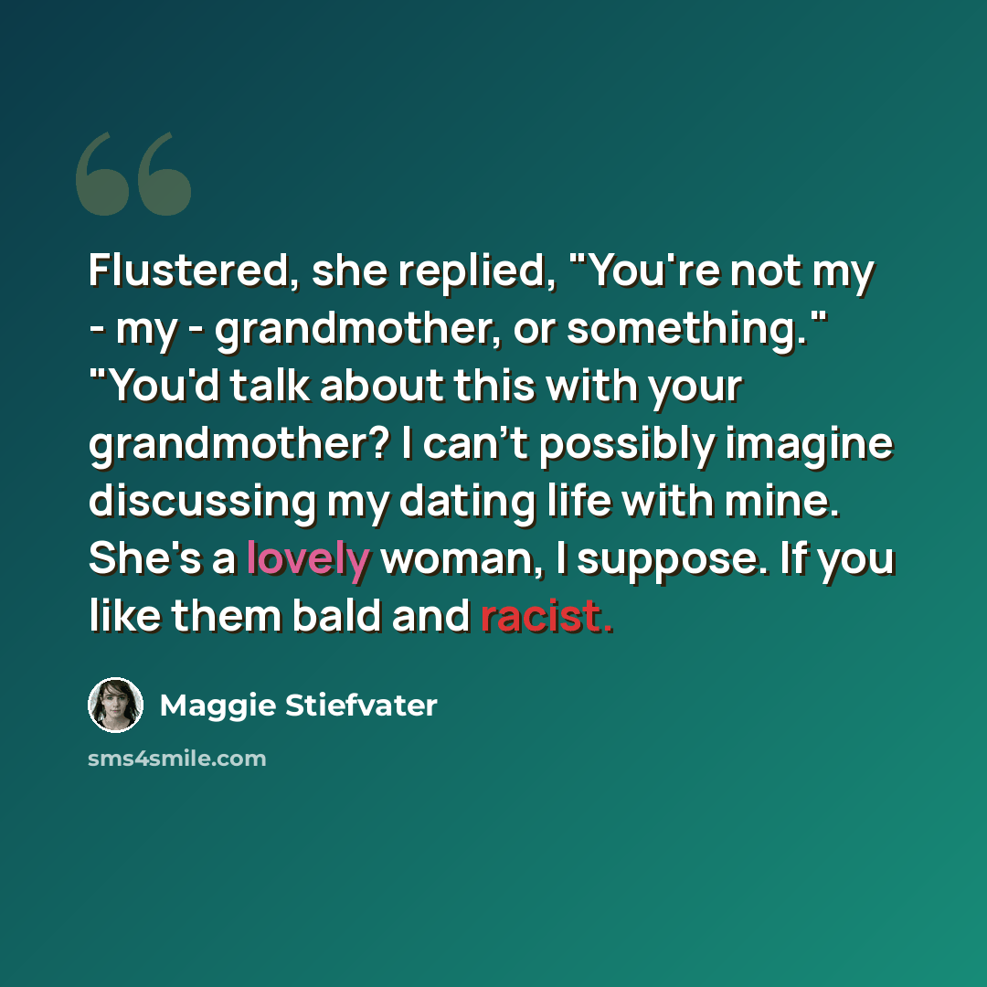 “Flustered, she replied, "You're not my - my - grandmother, or something." "You'd talk about this with your grandmother? I can't possibly imagine discussing my dating life with mine. She's a lovely woman, I suppose. If you like them bald and racist.” quote by Maggie Stiefvater