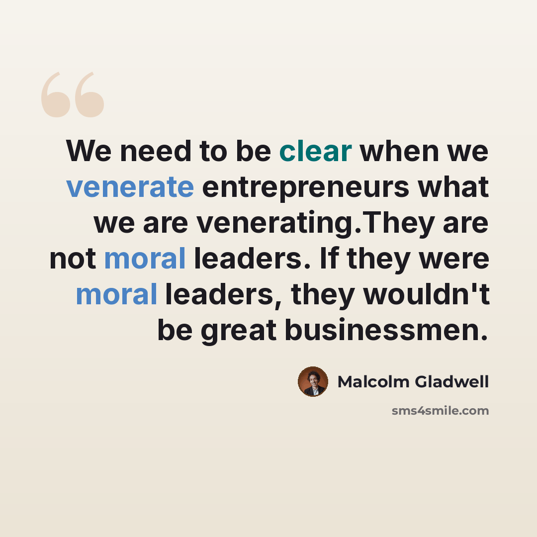 “We need to be clear when we venerate entrepreneurs what we are venerating.They are not moral leaders. If they were moral leaders, they wouldn't be great businessmen.” quote by Malcolm Gladwell