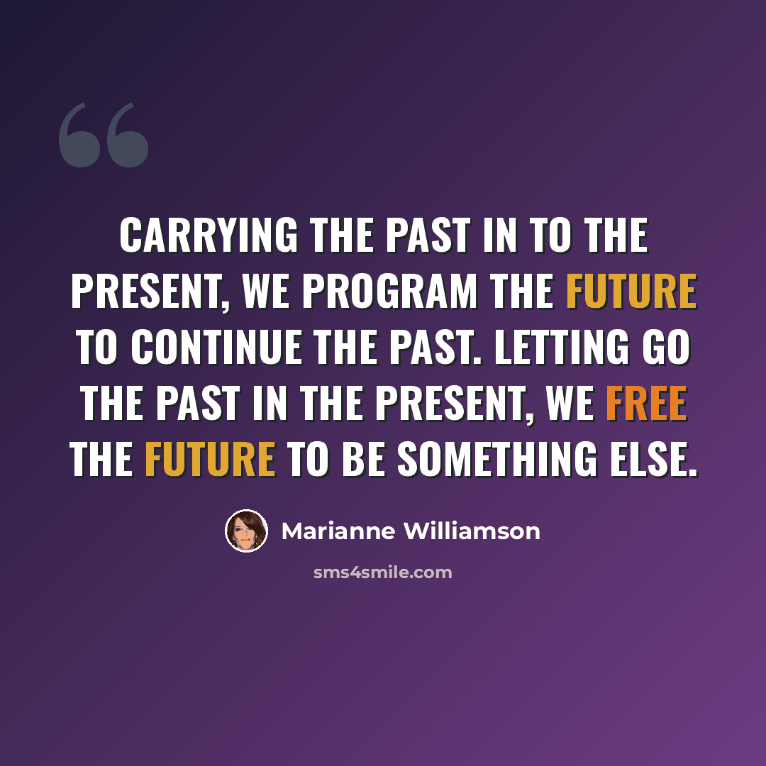 “Carrying the past in to the present, we program the future to continue the past. Letting go the past in the present, we free the future to be something else.” quote by Marianne Williamson