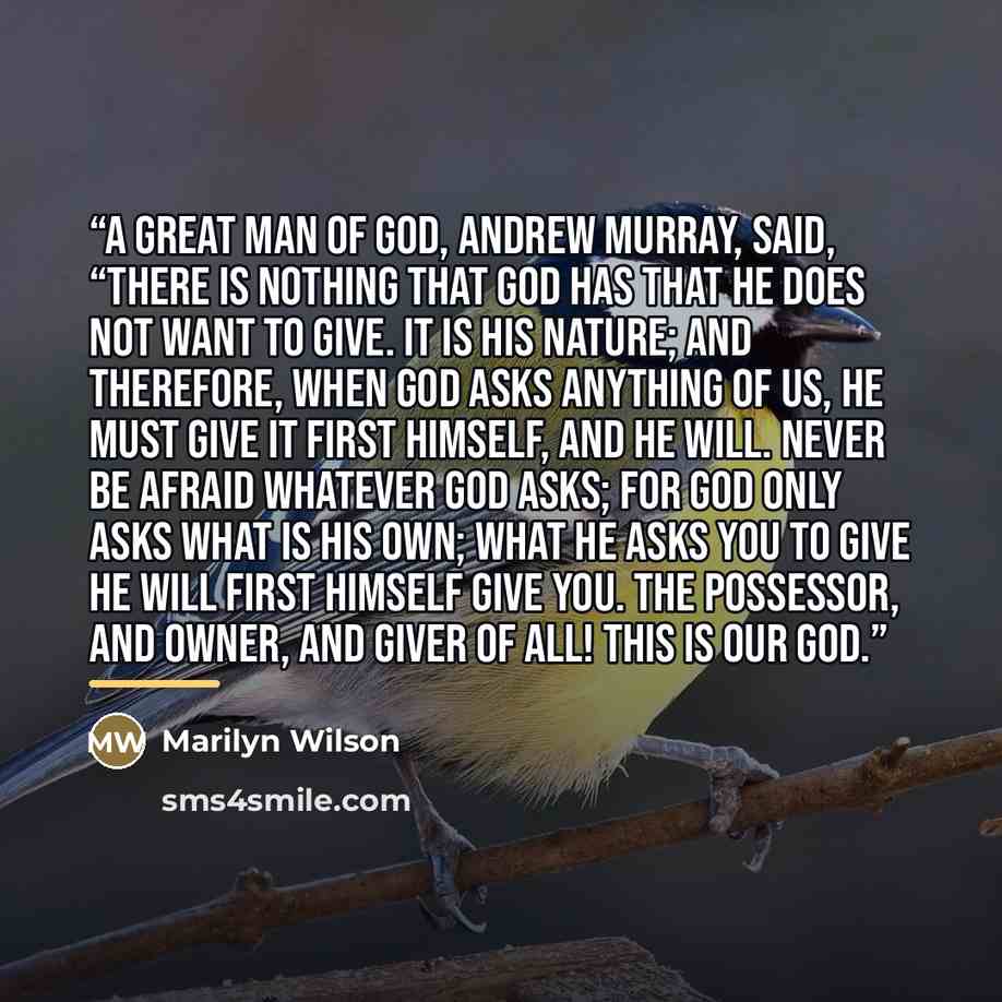 “A great man of God, Andrew Murray, said, “There is nothing that God has that He does not want to give. It is His nature; and therefore, when God asks anything of us, He must give it first Himself, and He will. Never be afraid whatever God asks; for God only asks what is His own; what He asks you…” quote by Marilyn Wilson