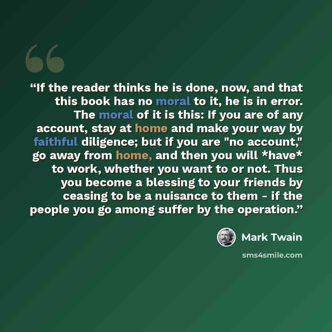 “If the reader thinks he is done, now, and that this book has no moral to it, he is in error. The moral of it is this: If you are of any account, stay at home and make your way by faithful diligence; but if you are "no account," go away from home, and then you will *have* to work, whether you want…” quote by Mark Twain