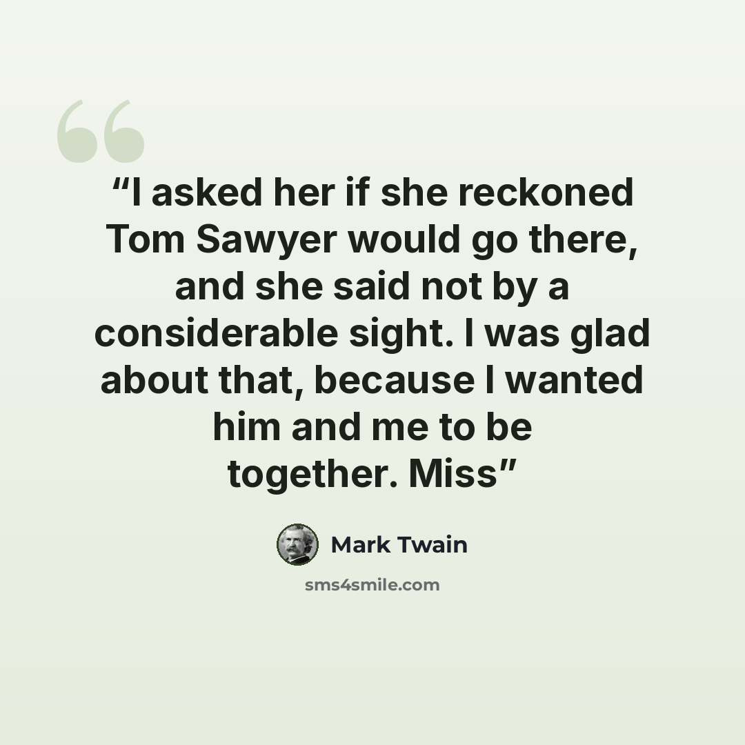 “I asked her if she reckoned Tom Sawyer would go there, and she said not by a considerable sight. I was glad about that, because I wanted him and me to be together. Miss” quote by Mark Twain