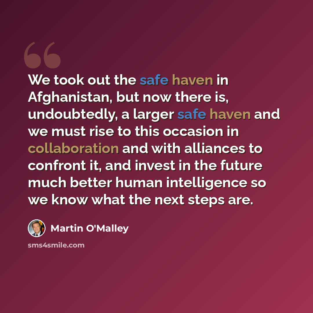“We took out the safe haven in Afghanistan, but now there is, undoubtedly, a larger safe haven and we must rise to this occasion in collaboration and with alliances to confront it, and invest in the future much better human intelligence so we know what the next steps are.” quote by Martin O'Malley