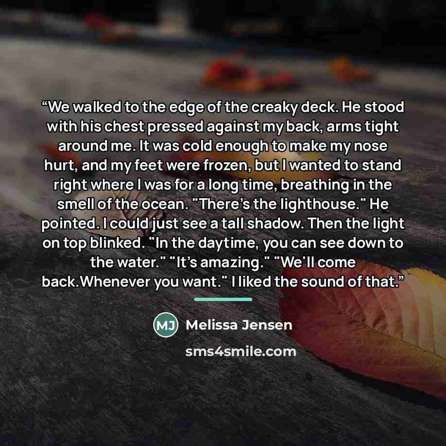 “We walked to the edge of the creaky deck. He stood with his chest pressed against my back, arms tight around me. It was cold enough to make my nose hurt, and my feet were frozen, but I wanted to stand right where I was for a long time, breathing in the smell of the ocean. "There's the lighthouse."…” quote by Melissa Jensen