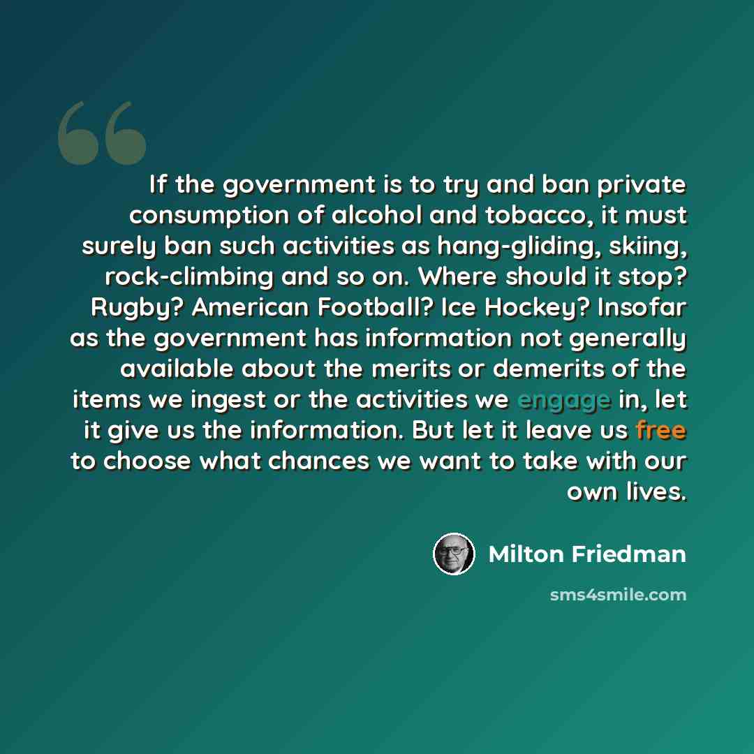 “If the government is to try and ban private consumption of alcohol and tobacco, it must surely ban such activities as hang-gliding, skiing, rock-climbing and so on. Where should it stop? Rugby? American Football? Ice Hockey? Insofar as the government has information not generally available about…” quote by Milton Friedman