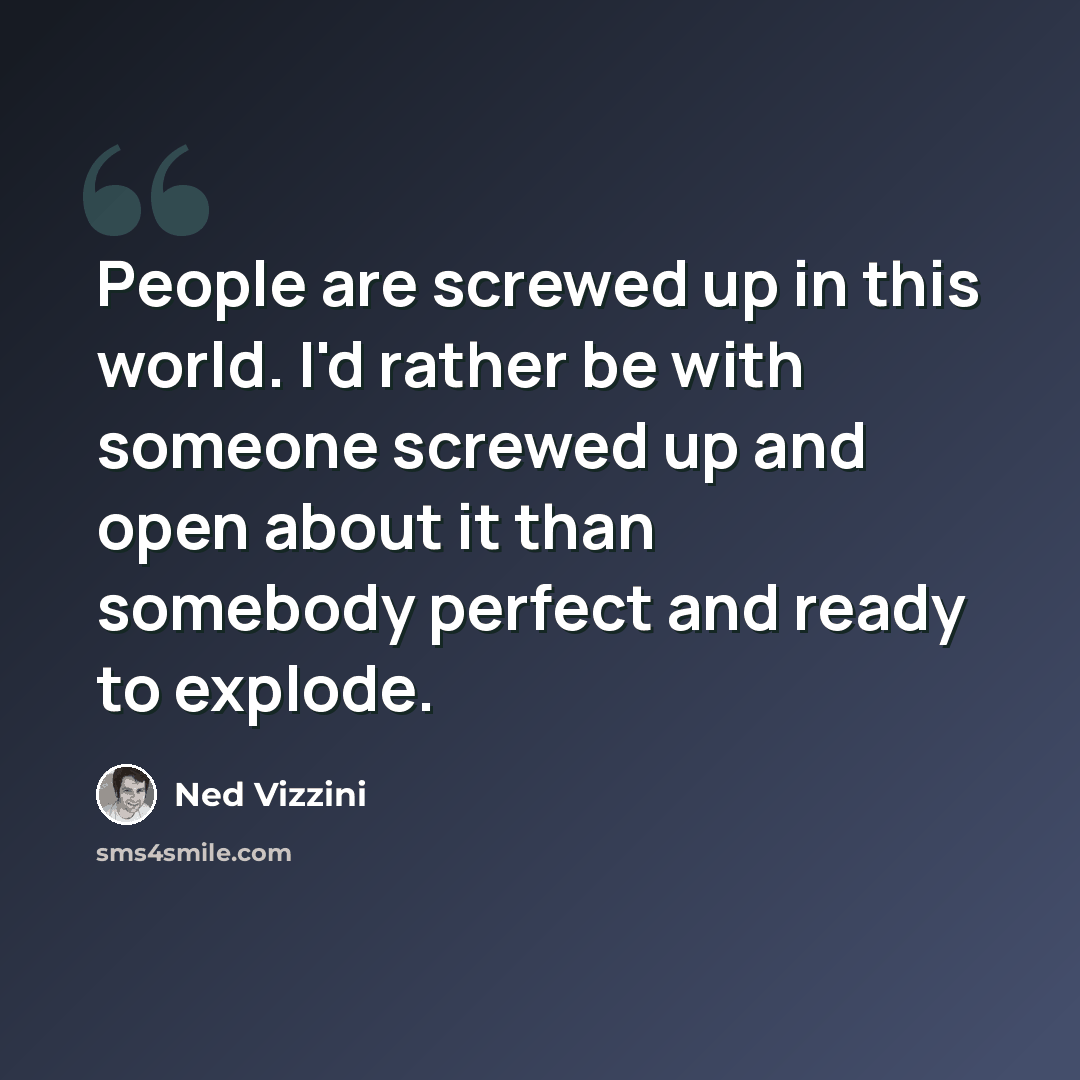 “People are screwed up in this world. I'd rather be with someone screwed up and open about it than somebody perfect and ready to explode.” quote by Ned Vizzini