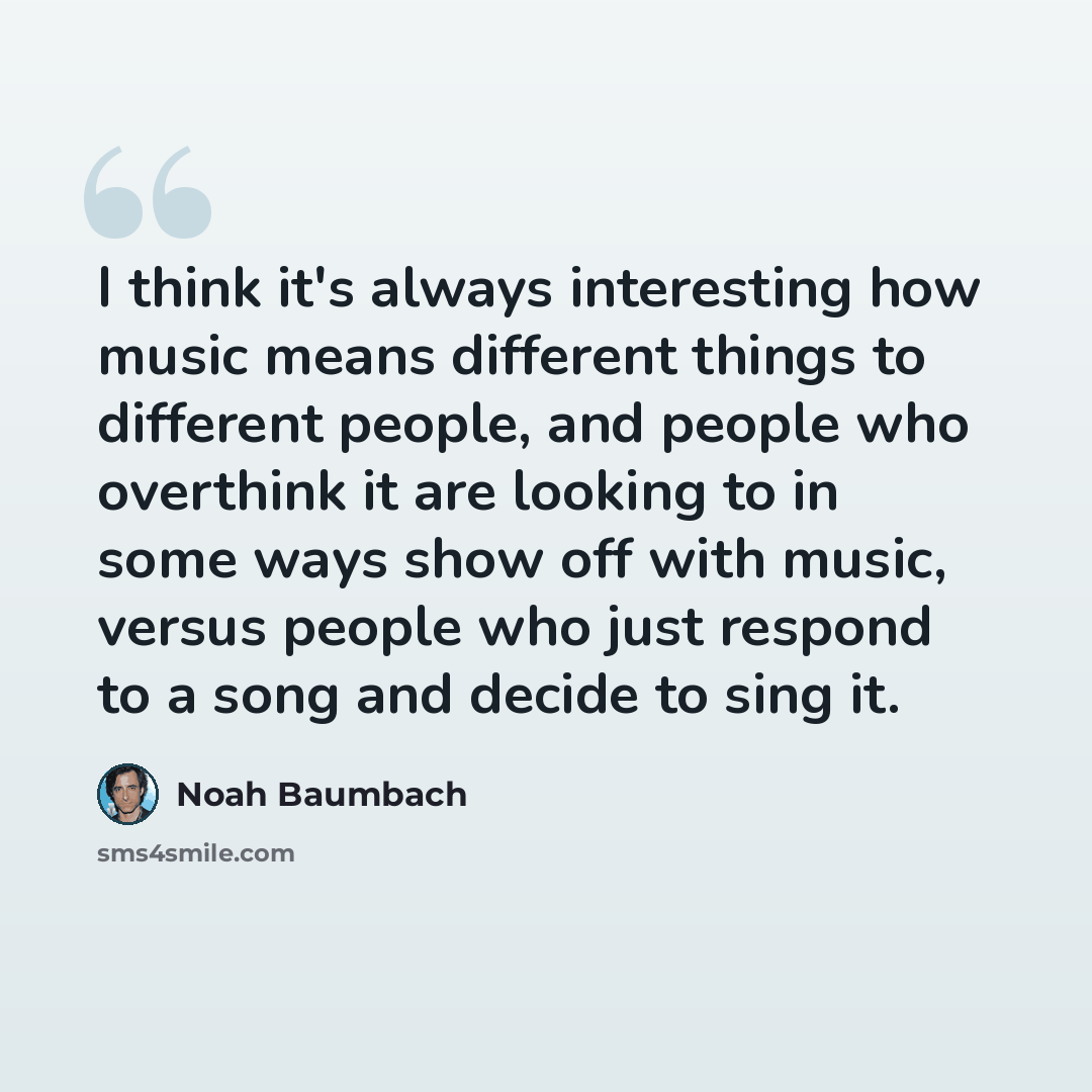 “I think it's always interesting how music means different things to different people, and people who overthink it are looking to in some ways show off with music, versus people who just respond to a song and decide to sing it.” quote by Noah Baumbach