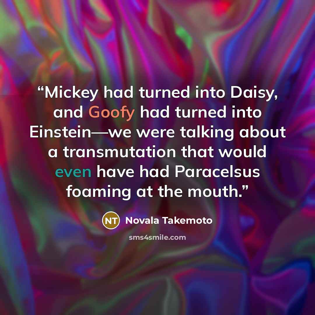 “Mickey had turned into Daisy, and Goofy had turned into Einstein—we were talking about a transmutation that would even have had Paracelsus foaming at the mouth.” quote by Novala Takemoto