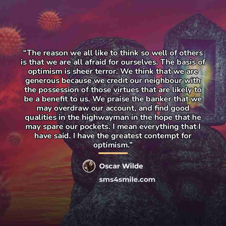 “The reason we all like to think so well of others is that we are all afraid for ourselves. The basis of optimism is sheer terror. We think that we are generous because we credit our neighbour with the possession of those virtues that are likely to be a benefit to us. We praise the banker that we…” quote by Oscar Wilde