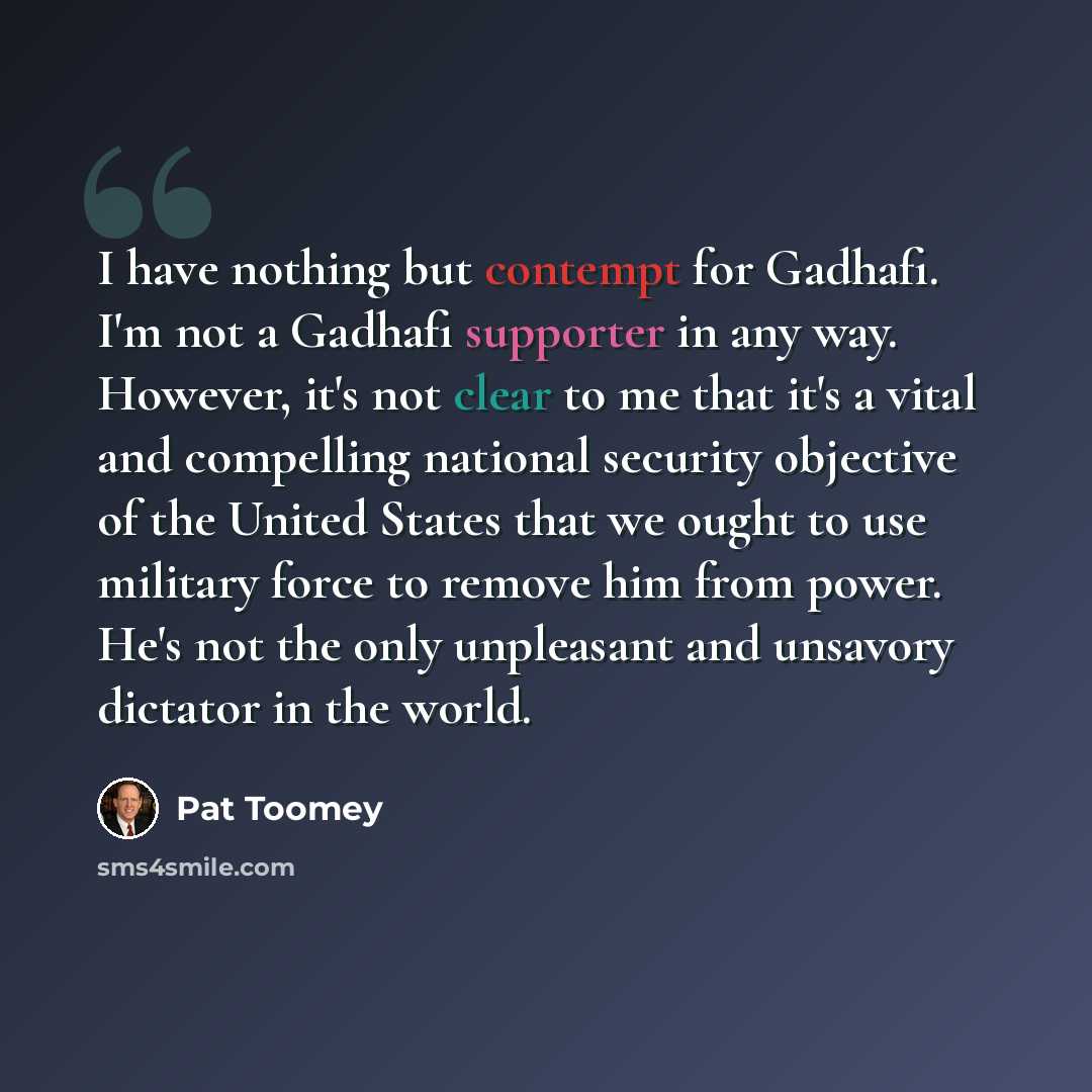 “I have nothing but contempt for Gadhafi. I'm not a Gadhafi supporter in any way. However, it's not clear to me that it's a vital and compelling national security objective of the United States that we ought to use military force to remove him from power. He's not the only unpleasant and unsavory…” quote by Pat Toomey