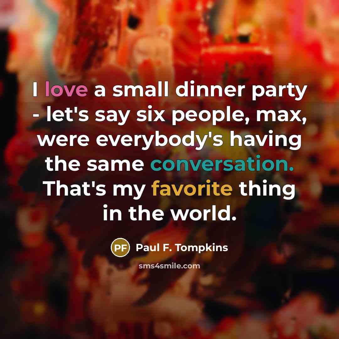 “I love a small dinner party - let's say six people, max, were everybody's having the same conversation. That's my favorite thing in the world.” quote by Paul F. Tompkins