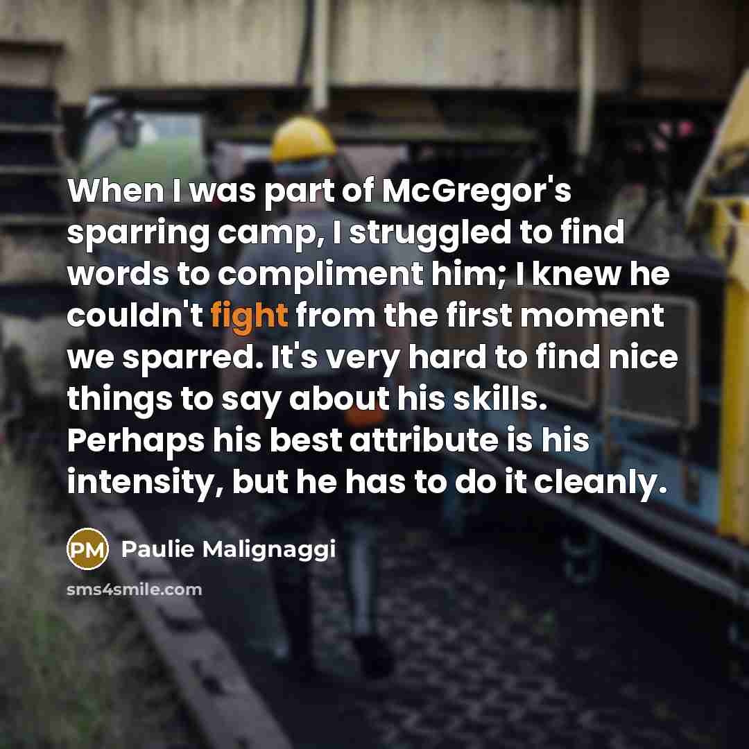 “When I was part of McGregor's sparring camp, I struggled to find words to compliment him; I knew he couldn't fight from the first moment we sparred. It's very hard to find nice things to say about his skills. Perhaps his best attribute is his intensity, but he has to do it cleanly.” quote by Paulie Malignaggi