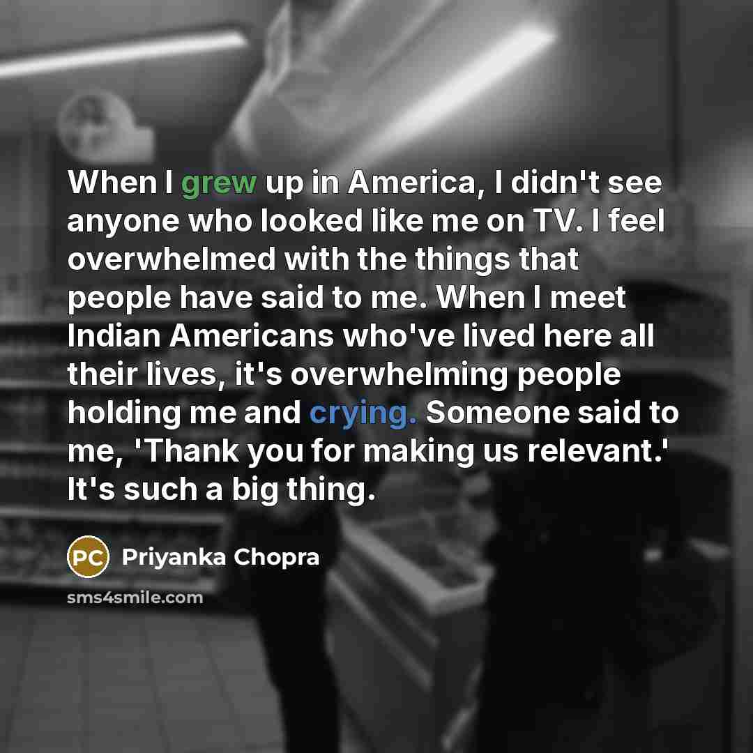 “When I grew up in America, I didn't see anyone who looked like me on TV. I feel overwhelmed with the things that people have said to me. When I meet Indian Americans who've lived here all their lives, it's overwhelming people holding me and crying. Someone said to me, 'Thank you for making us…” quote by Priyanka Chopra