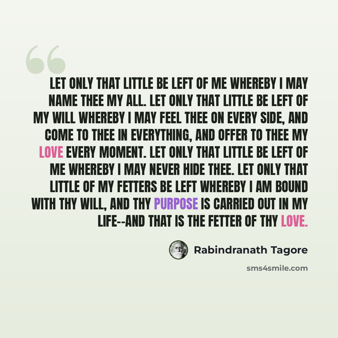 “Let only that little be left of me whereby I may name thee my all. Let only that little be left of my will whereby I may feel thee on every side, and come to thee in everything, and offer to thee my love every moment. Let only that little be left of me whereby I may never hide thee. Let only that…” quote by Rabindranath Tagore