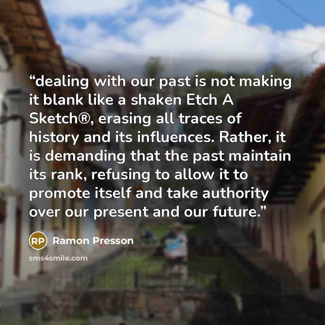 “dealing with our past is not making it blank like a shaken Etch A Sketch®, erasing all traces of history and its influences. Rather, it is demanding that the past maintain its rank, refusing to allow it to promote itself and take authority over our present and our future.” quote by Ramon Presson