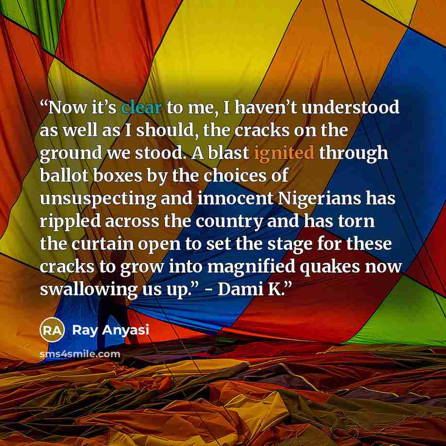 “Now it’s clear to me, I haven’t understood as well as I should, the cracks on the ground we stood. A blast ignited through ballot boxes by the choices of unsuspecting and innocent Nigerians has rippled across the country and has torn the curtain open to set the stage for these cracks to grow into…” quote by Ray Anyasi