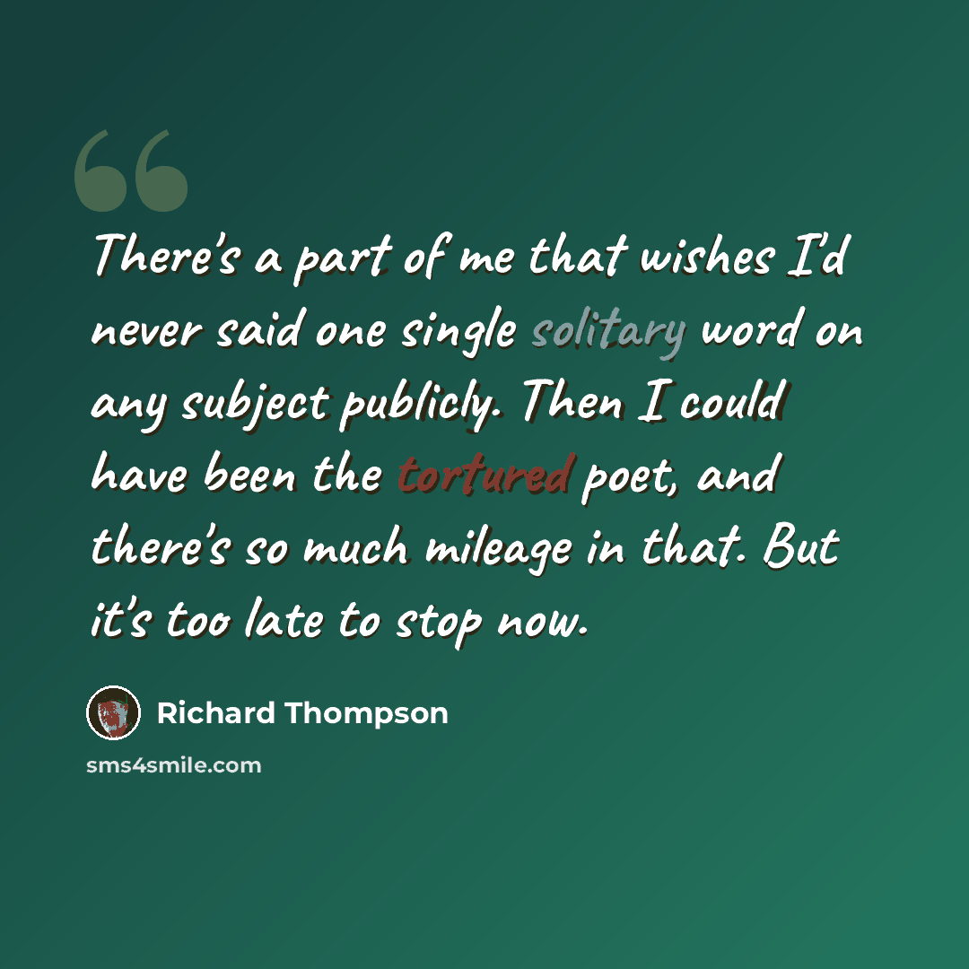 “There's a part of me that wishes I'd never said one single solitary word on any subject publicly. Then I could have been the tortured poet, and there's so much mileage in that. But it's too late to stop now.” quote by Richard Thompson
