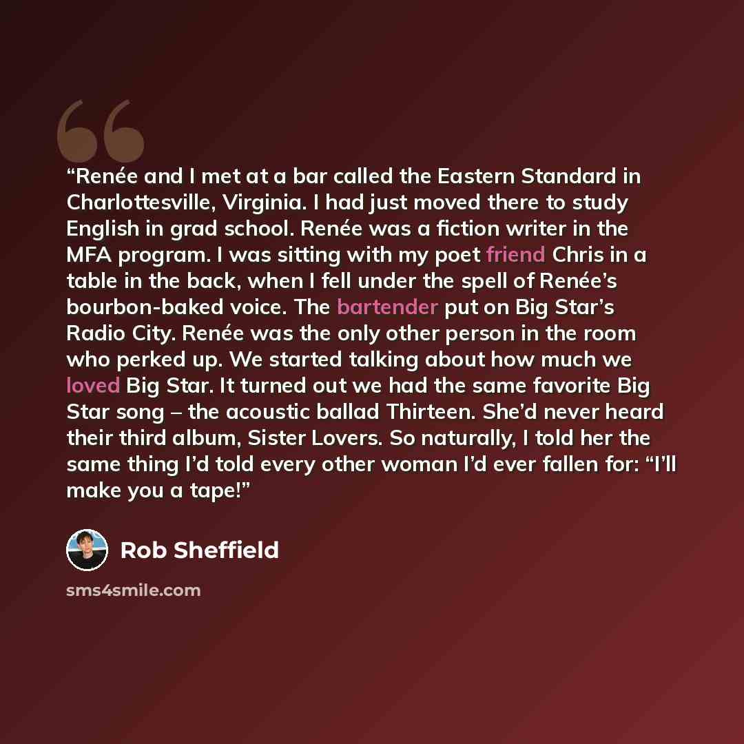 “Renée and I met at a bar called the Eastern Standard in Charlottesville, Virginia. I had just moved there to study English in grad school. Renée was a fiction writer in the MFA program. I was sitting with my poet friend Chris in a table in the back, when I fell under the spell of Renée’s…” quote by Rob Sheffield