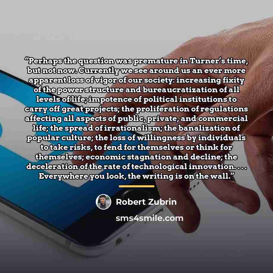 “Perhaps the question was premature in Turner’s time, but not now. Currently we see around us an ever more apparent loss of vigor of our society: increasing fixity of the power structure and bureaucratization of all levels of life; impotence of political institutions to carry off great projects…” quote by Robert Zubrin