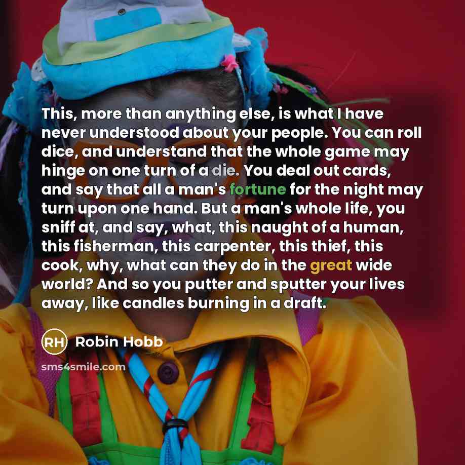 “This, more than anything else, is what I have never understood about your people. You can roll dice, and understand that the whole game may hinge on one turn of a die. You deal out cards, and say that all a man's fortune for the night may turn upon one hand. But a man's whole life, you sniff at…” quote by Robin Hobb