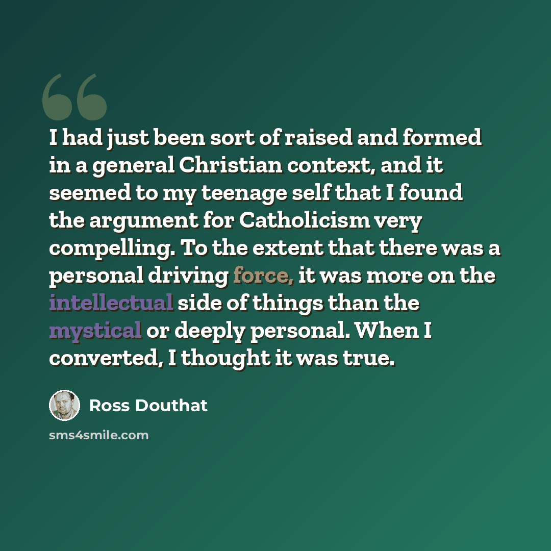 “I had just been sort of raised and formed in a general Christian context, and it seemed to my teenage self that I found the argument for Catholicism very compelling. To the extent that there was a personal driving force, it was more on the intellectual side of things than the mystical or deeply…” quote by Ross Douthat