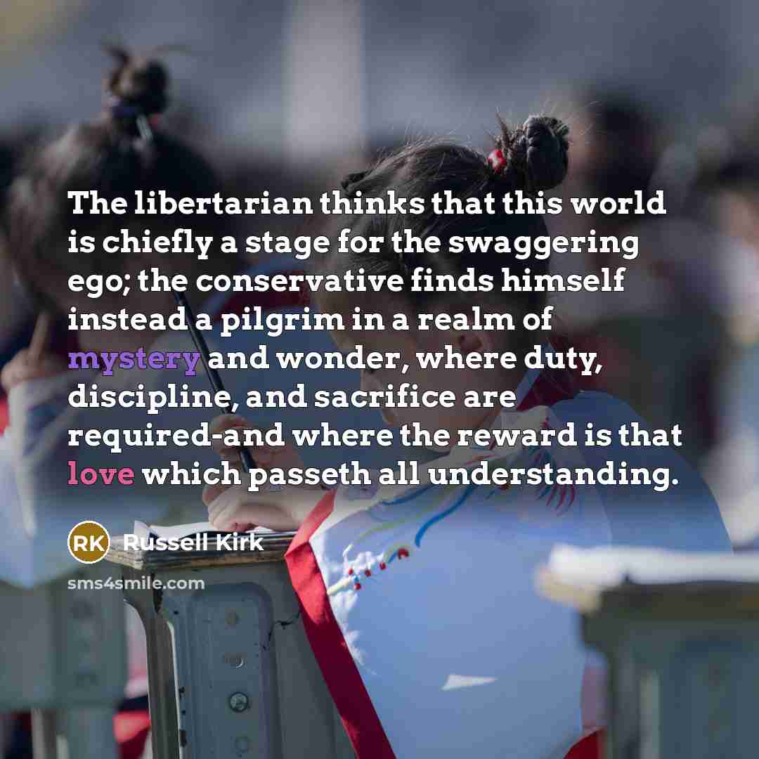 “The libertarian thinks that this world is chiefly a stage for the swaggering ego; the conservative finds himself instead a pilgrim in a realm of mystery and wonder, where duty, discipline, and sacrifice are required-and where the reward is that love which passeth all understanding.” quote by Russell Kirk
