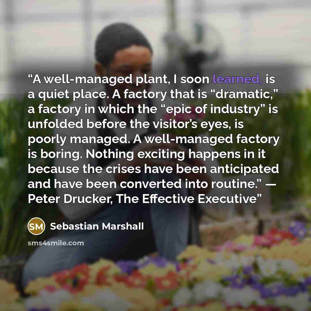 “A well-managed plant, I soon learned, is a quiet place. A factory that is “dramatic,” a factory in which the “epic of industry” is unfolded before the visitor’s eyes, is poorly managed. A well-managed factory is boring. Nothing exciting happens in it because the crises have been anticipated and…” quote by Sebastian Marshall