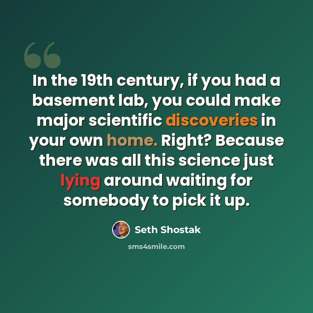 “In the 19th century, if you had a basement lab, you could make major scientific discoveries in your own home. Right? Because there was all this science just lying around waiting for somebody to pick it up.” quote by Seth Shostak