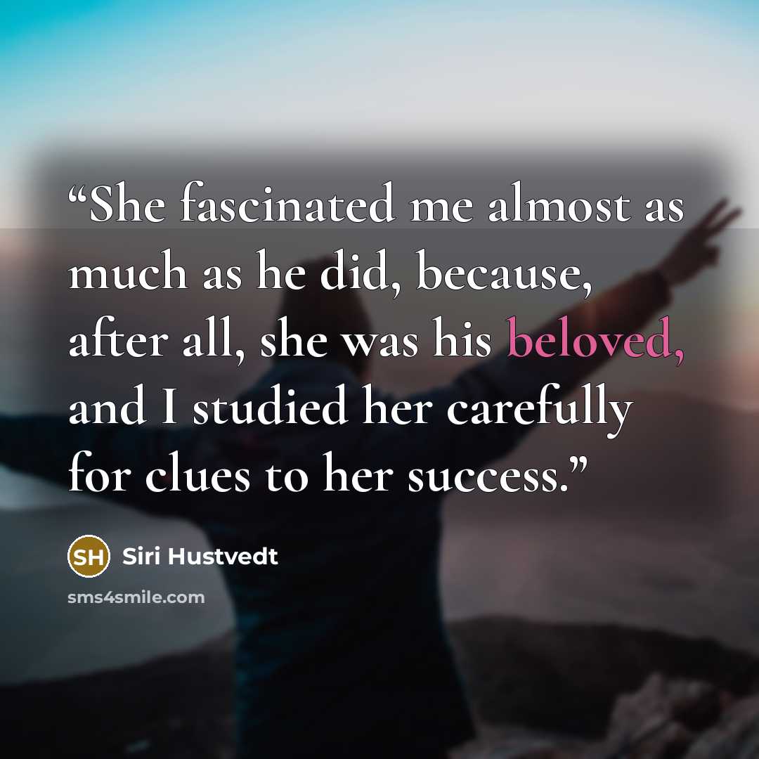 “She fascinated me almost as much as he did, because, after all, she was his beloved, and I studied her carefully for clues to her success.” quote by Siri Hustvedt