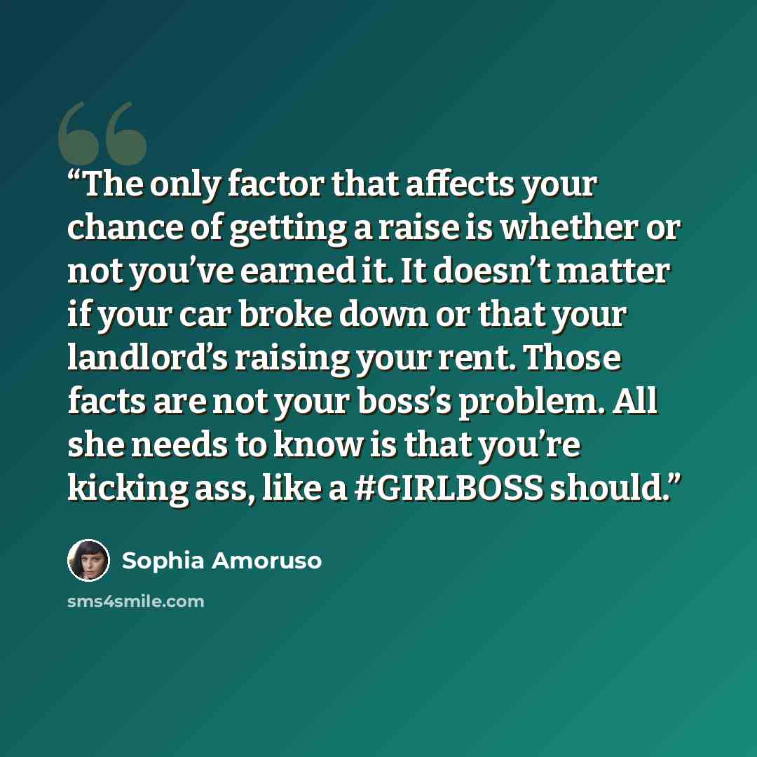 “The only factor that affects your chance of getting a raise is whether or not you’ve earned it. It doesn’t matter if your car broke down or that your landlord’s raising your rent. Those facts are not your boss’s problem. All she needs to know is that you’re kicking ass, like a #GIRLBOSS should.” quote by Sophia Amoruso