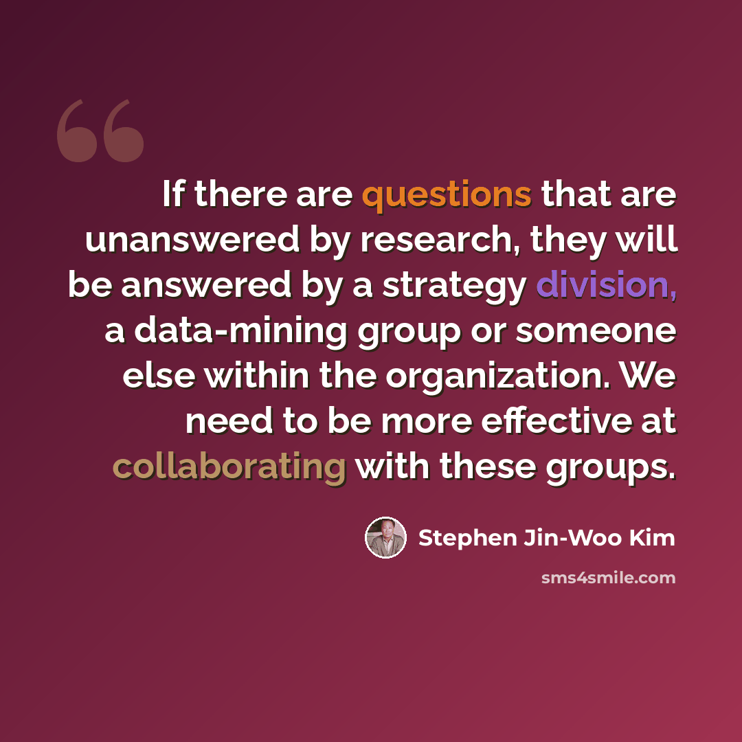 “If there are questions that are unanswered by research, they will be answered by a strategy division, a data-mining group or someone else within the organization. We need to be more effective at collaborating with these groups.” quote by Stephen Jin-Woo Kim