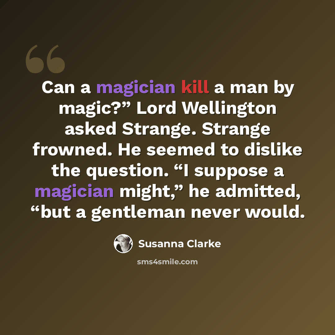 “Can a magician kill a man by magic?” Lord Wellington asked Strange. Strange frowned. He seemed to dislike the question. “I suppose a magician might,” he admitted, “but a gentleman never would.” quote by Susanna Clarke
