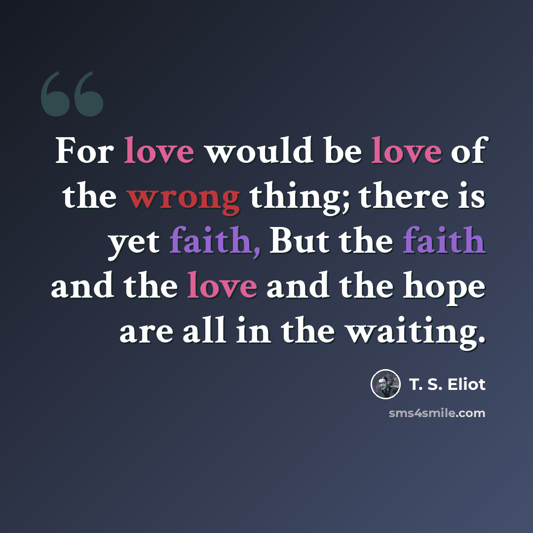 “For love would be love of the wrong thing; there is yet faith, But the faith and the love and the hope are all in the waiting.” quote by T. S. Eliot