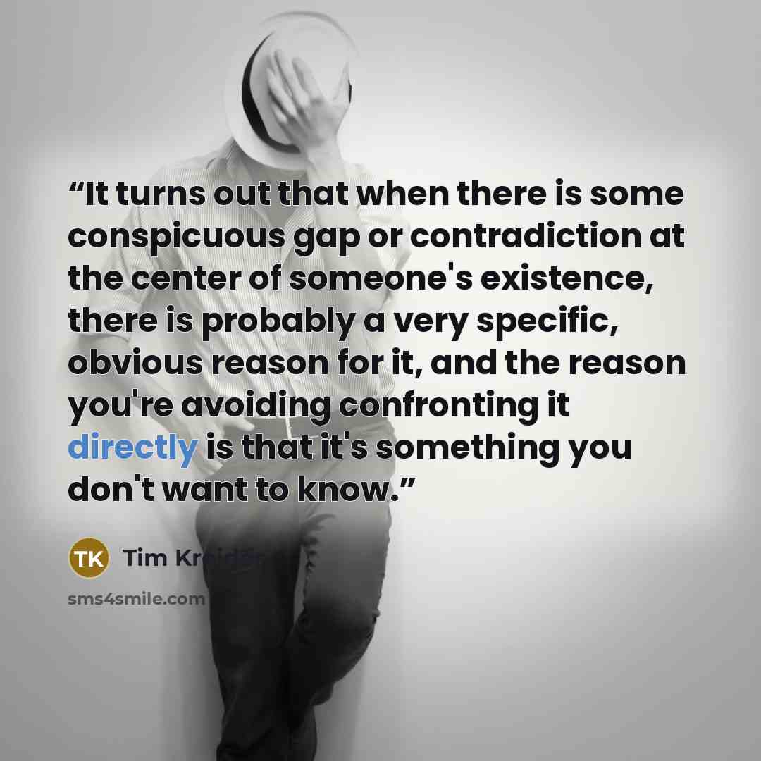 “It turns out that when there is some conspicuous gap or contradiction at the center of someone's existence, there is probably a very specific, obvious reason for it, and the reason you're avoiding confronting it directly is that it's something you don't want to know.” quote by Tim Kreider