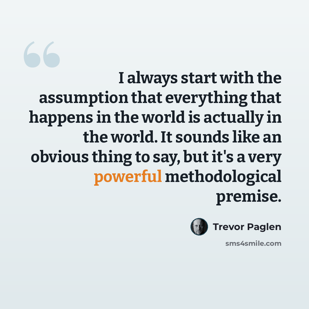 “I always start with the assumption that everything that happens in the world is actually in the world. It sounds like an obvious thing to say, but it's a very powerful methodological premise.” quote by Trevor Paglen